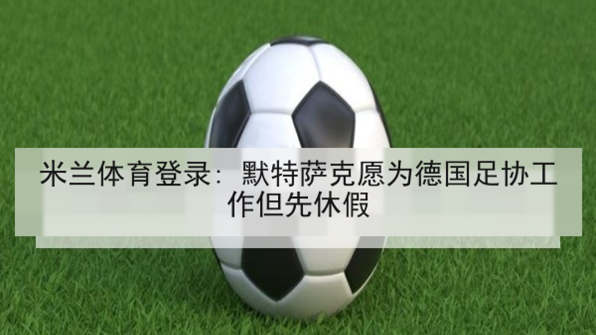 米兰体育登录: 默特萨克愿为德国足协工作但先休假