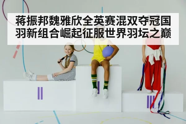 蒋振邦魏雅欣全英赛混双夺冠国羽新组合崛起征服世界羽坛之巅