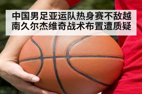 中国男足亚运队热身赛不敌越南久尔杰维奇战术布置遭质疑