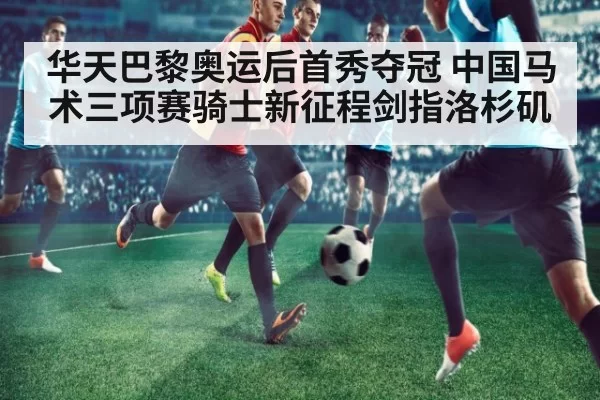 华天巴黎奥运后首秀夺冠 中国马术三项赛骑士新征程剑指洛杉矶