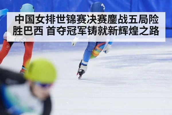 中国女排世锦赛决赛鏖战五局险胜巴西 首夺冠军铸就新辉煌之路