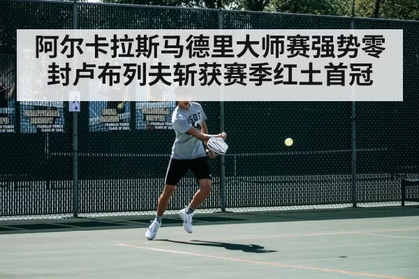 阿尔卡拉斯马德里大师赛强势零封卢布列夫斩获赛季红土首冠